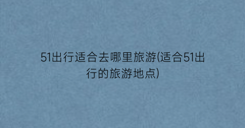 51出行适合去哪里旅游(适合51出行的旅游地点)