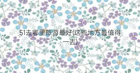 51去哪里旅游最好(这些地方最值得一去)