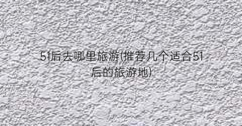 51后去哪里旅游(推荐几个适合51后的旅游地)