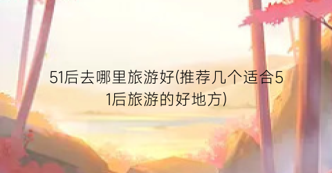 51后去哪里旅游好(推荐几个适合51后旅游的好地方)