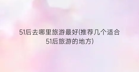 51后去哪里旅游最好(推荐几个适合51后旅游的地方)
