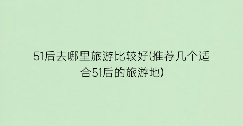51后去哪里旅游比较好(推荐几个适合51后的旅游地)