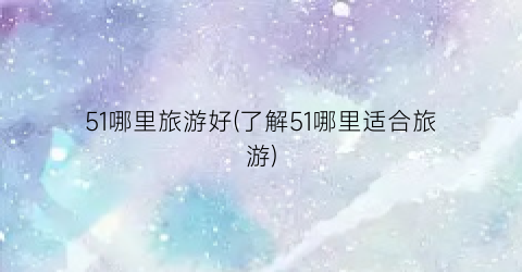 51哪里旅游好(了解51哪里适合旅游)