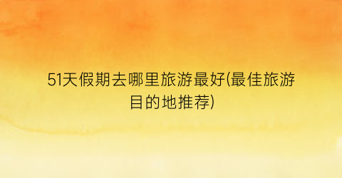 51天假期去哪里旅游最好(最佳旅游目的地推荐)