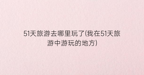 51天旅游去哪里玩了(我在51天旅游中游玩的地方)