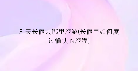 51天长假去哪里旅游(长假里如何度过愉快的旅程)