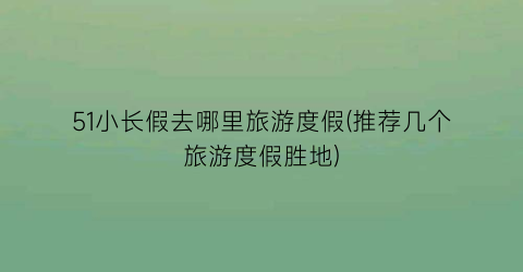 51小长假去哪里旅游度假(推荐几个旅游度假胜地)