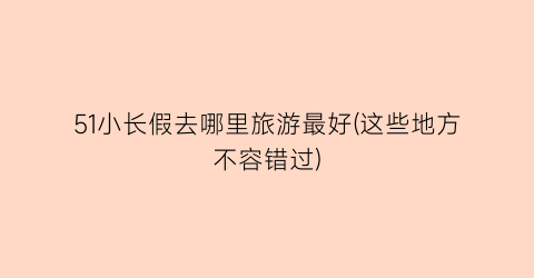 51小长假去哪里旅游最好(这些地方不容错过)