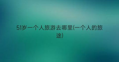 51岁一个人旅游去哪里(一个人的旅途)