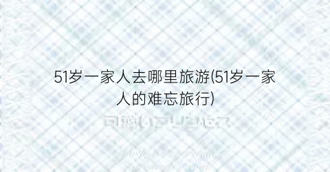 51岁一家人去哪里旅游(51岁一家人的难忘旅行)