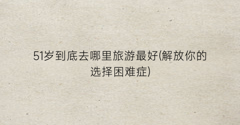 51岁到底去哪里旅游最好(解放你的选择困难症)