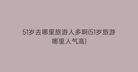 51岁去哪里旅游人多啊(51岁旅游哪里人气高)