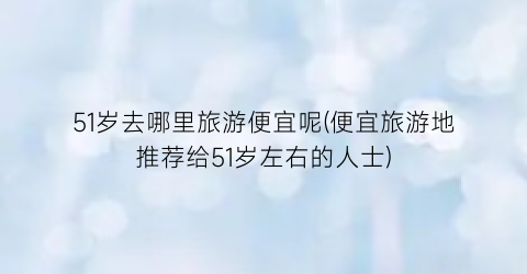51岁去哪里旅游便宜呢(便宜旅游地推荐给51岁左右的人士)