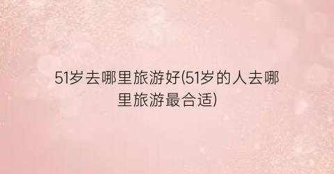 51岁去哪里旅游好(51岁的人去哪里旅游最合适)