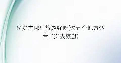 51岁去哪里旅游好呀(这五个地方适合51岁去旅游)