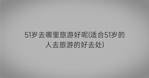 51岁去哪里旅游好呢(适合51岁的人去旅游的好去处)