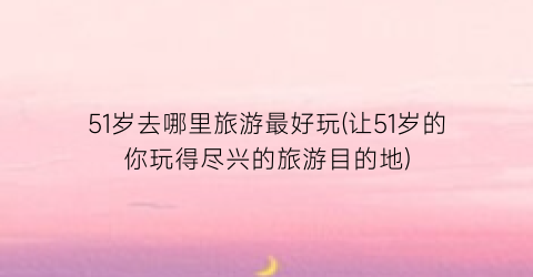 51岁去哪里旅游最好玩(让51岁的你玩得尽兴的旅游目的地)