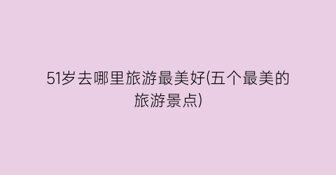 51岁去哪里旅游最美好(五个最美的旅游景点)