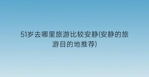 51岁去哪里旅游比较安静(安静的旅游目的地推荐)