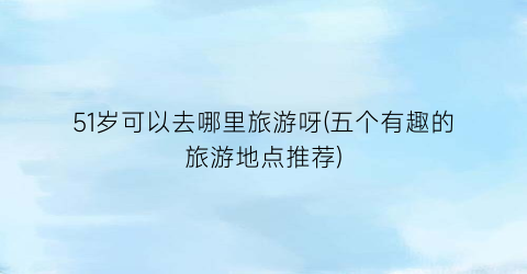 51岁可以去哪里旅游呀(五个有趣的旅游地点推荐)