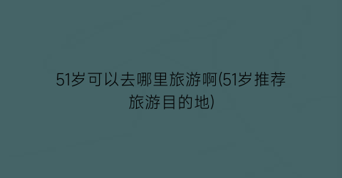 51岁可以去哪里旅游啊(51岁推荐旅游目的地)