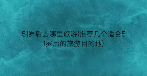 51岁后去哪里旅游(推荐几个适合51岁后的旅游目的地)