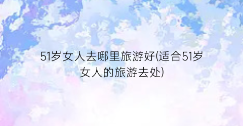 51岁女人去哪里旅游好(适合51岁女人的旅游去处)