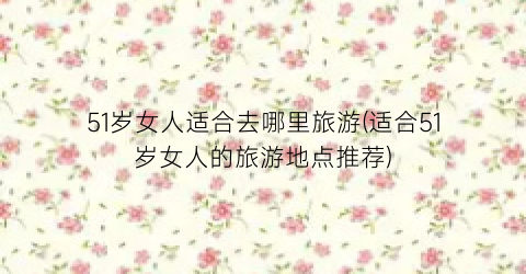 51岁女人适合去哪里旅游(适合51岁女人的旅游地点推荐)