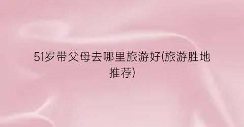 51岁带父母去哪里旅游好(旅游胜地推荐)