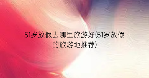 51岁放假去哪里旅游好(51岁放假的旅游地推荐)