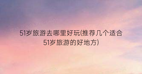51岁旅游去哪里好玩(推荐几个适合51岁旅游的好地方)