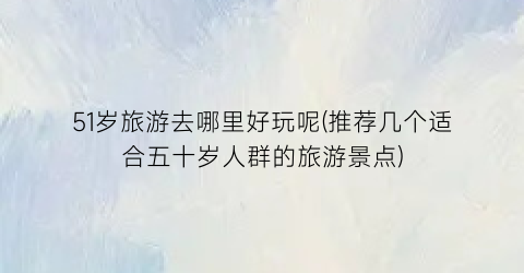 51岁旅游去哪里好玩呢(推荐几个适合五十岁人群的旅游景点)