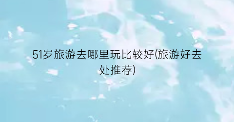 51岁旅游去哪里玩比较好(旅游好去处推荐)