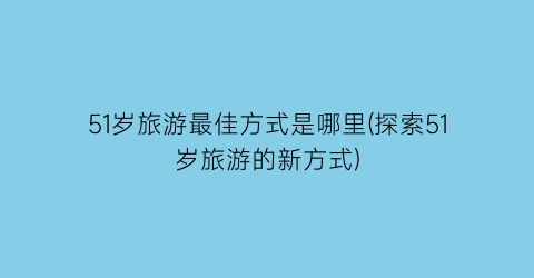 51岁旅游最佳方式是哪里(探索51岁旅游的新方式)