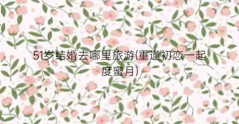 51岁结婚去哪里旅游(重逢初恋一起度蜜月)