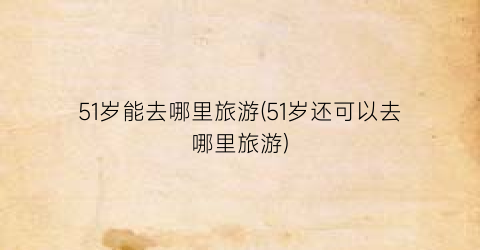 51岁能去哪里旅游(51岁还可以去哪里旅游)