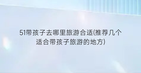 51带孩子去哪里旅游合适(推荐几个适合带孩子旅游的地方)