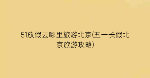 51放假去哪里旅游北京(五一长假北京旅游攻略)