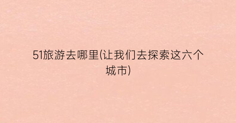 51旅游去哪里(让我们去探索这六个城市)