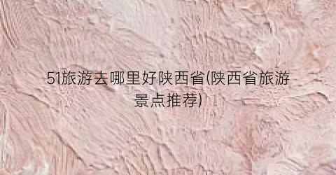 51旅游去哪里好陕西省(陕西省旅游景点推荐)
