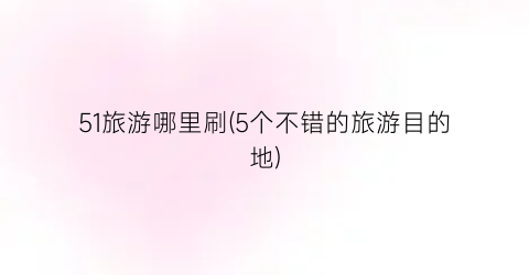 51旅游哪里刷(5个不错的旅游目的地)