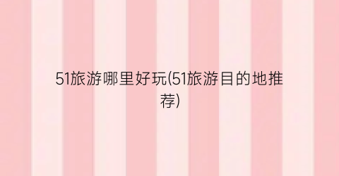 51旅游哪里好玩(51旅游目的地推荐)