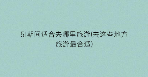 51期间适合去哪里旅游(去这些地方旅游最合适)
