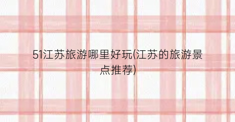 51江苏旅游哪里好玩(江苏的旅游景点推荐)