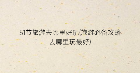 51节旅游去哪里好玩(旅游必备攻略去哪里玩最好)