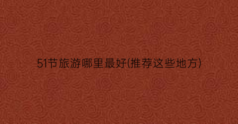 51节旅游哪里最好(推荐这些地方)