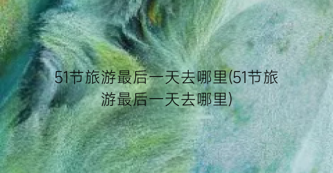 51节旅游最后一天去哪里(51节旅游最后一天去哪里)