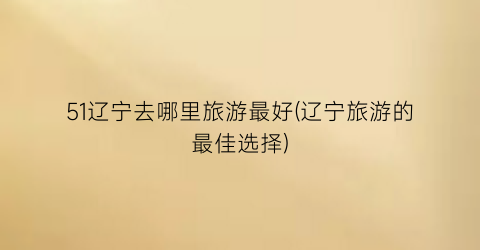 51辽宁去哪里旅游最好(辽宁旅游的最佳选择)