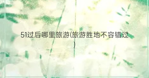 51过后哪里旅游(旅游胜地不容错过)