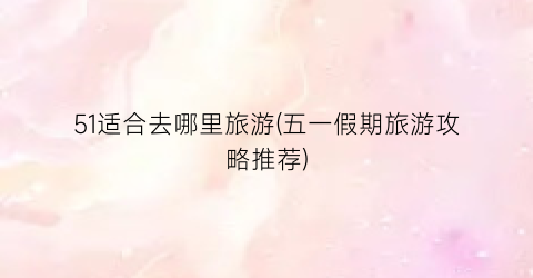 51适合去哪里旅游(五一假期旅游攻略推荐)